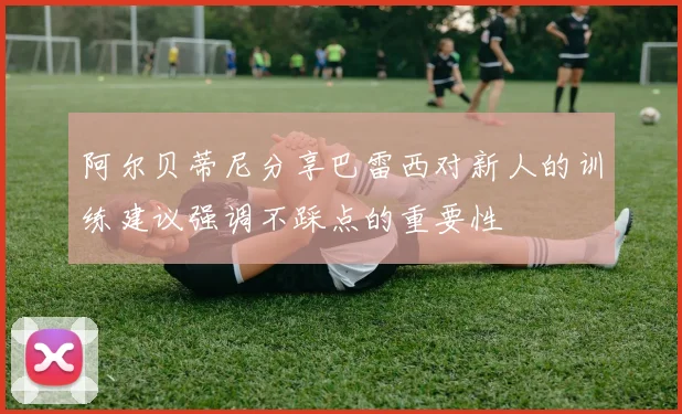 阿尔贝蒂尼分享巴雷西对新人的训练建议强调不踩点的重要性