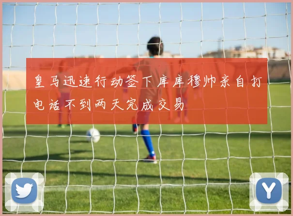 皇马迅速行动签下库库穆帅亲自打电话不到两天完成交易