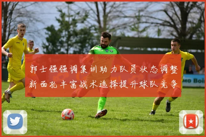 郭士强强调集训助力队员状态调整新面孔丰富战术选择提升球队竞争力