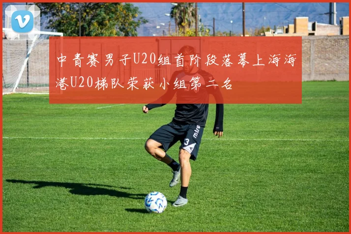 中青赛男子U20组首阶段落幕上海海港U20梯队荣获小组第二名