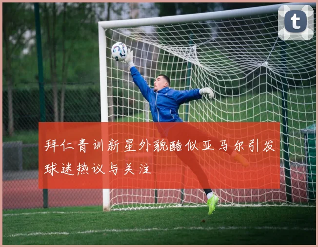 拜仁青训新星外貌酷似亚马尔引发球迷热议与关注