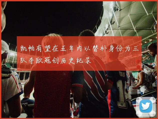 凯帕有望在五年内以替补身份为三队夺欧冠创历史纪录
