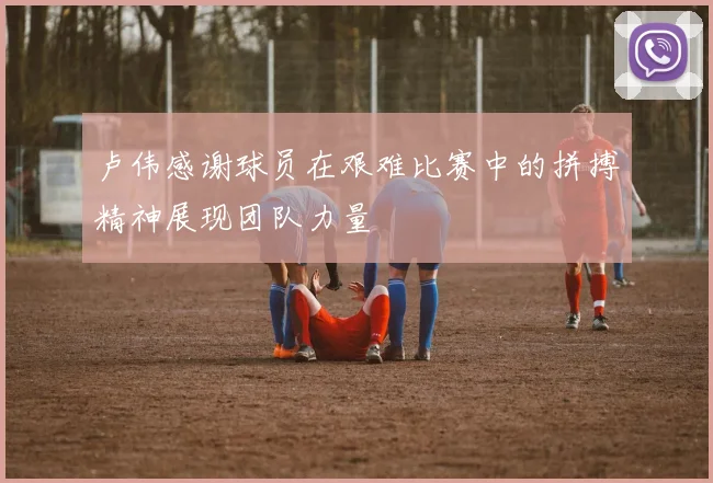 卢伟感谢球员在艰难比赛中的拼搏精神展现团队力量