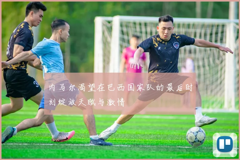 内马尔渴望在巴西国家队的最后时刻绽放天赋与激情