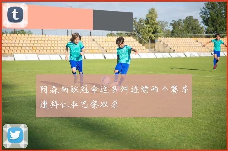 阿森纳欧冠命运多舛连续两个赛季遭拜仁和巴黎双杀