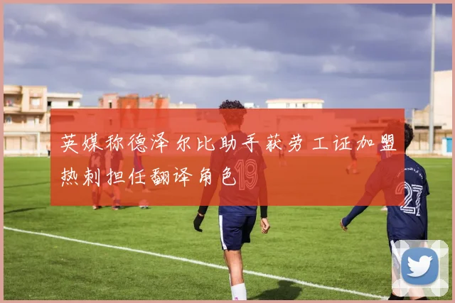 英媒称德泽尔比助手获劳工证加盟热刺担任翻译角色