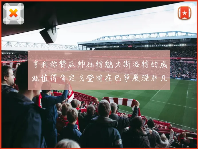 亨利称赞瓜帅独特魅力斯洛特的成就值得肯定戈登将在巴萨展现非凡才华
