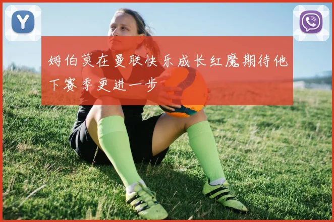 姆伯莫在曼联快乐成长红魔期待他下赛季更进一步