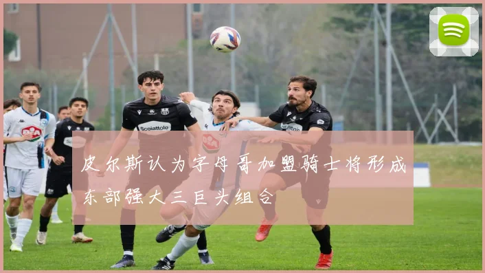 皮尔斯认为字母哥加盟骑士将形成东部强大三巨头组合