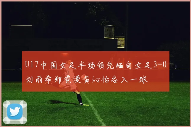 U17中国女足半场领先缅甸女足3-0刘雨希郑霓漫黄沁怡各入一球