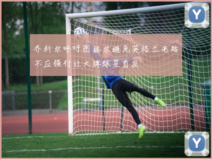 乔科尔呼吁图赫尔避免英格兰老路不应强行让大牌球星首发