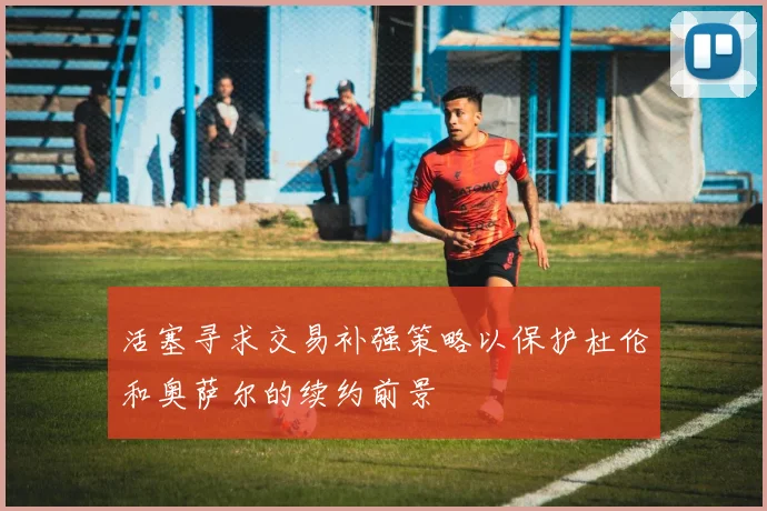 活塞寻求交易补强策略以保护杜伦和奥萨尔的续约前景