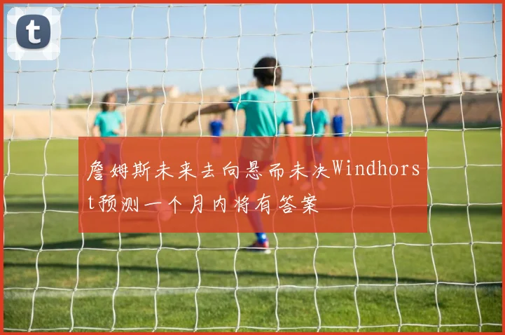 詹姆斯未来去向悬而未决Windhorst预测一个月内将有答案