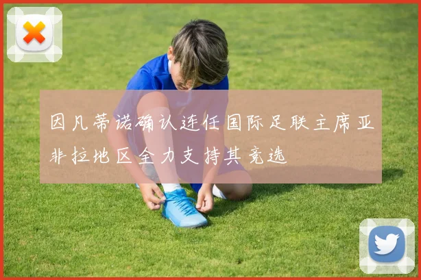因凡蒂诺确认连任国际足联主席亚非拉地区全力支持其竞选