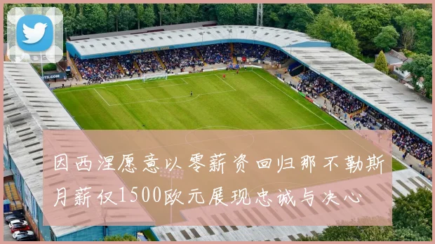 因西涅愿意以零薪资回归那不勒斯月薪仅1500欧元展现忠诚与决心