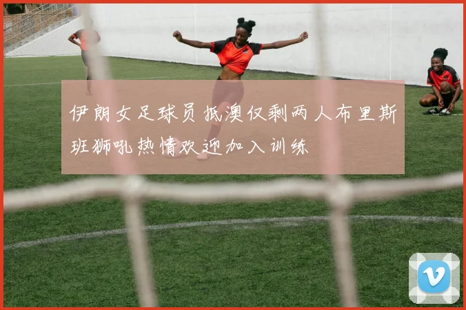 伊朗女足球员抵澳仅剩两人布里斯班狮吼热情欢迎加入训练