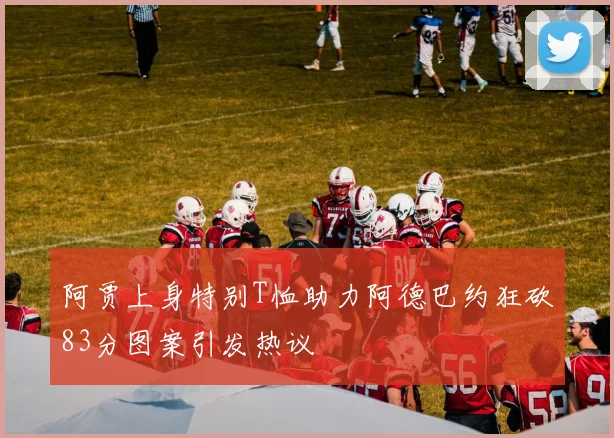 阿贾上身特别T恤助力阿德巴约狂砍83分图案引发热议