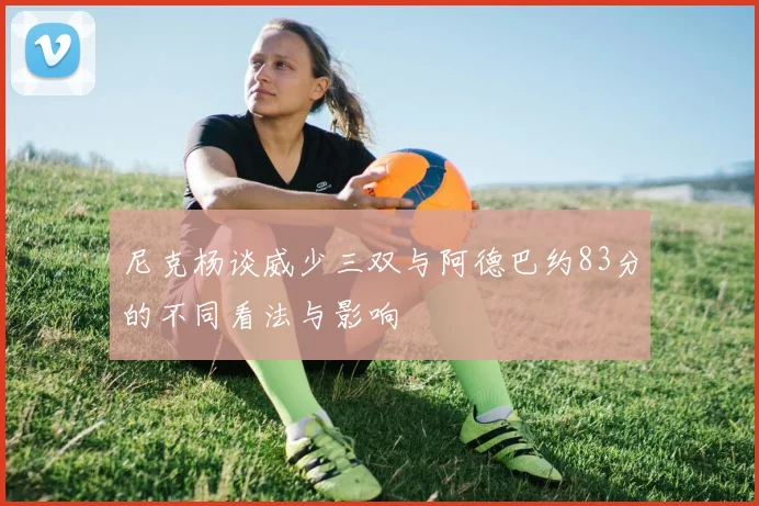 尼克杨谈威少三双与阿德巴约83分的不同看法与影响