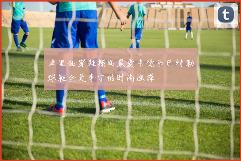 库里乱穿鞋期间最爱韦德和巴特勒球鞋全是李宁的时尚选择