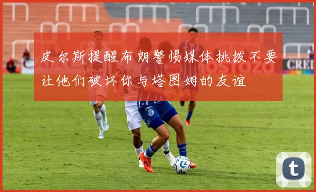 皮尔斯提醒布朗警惕媒体挑拨不要让他们破坏你与塔图姆的友谊